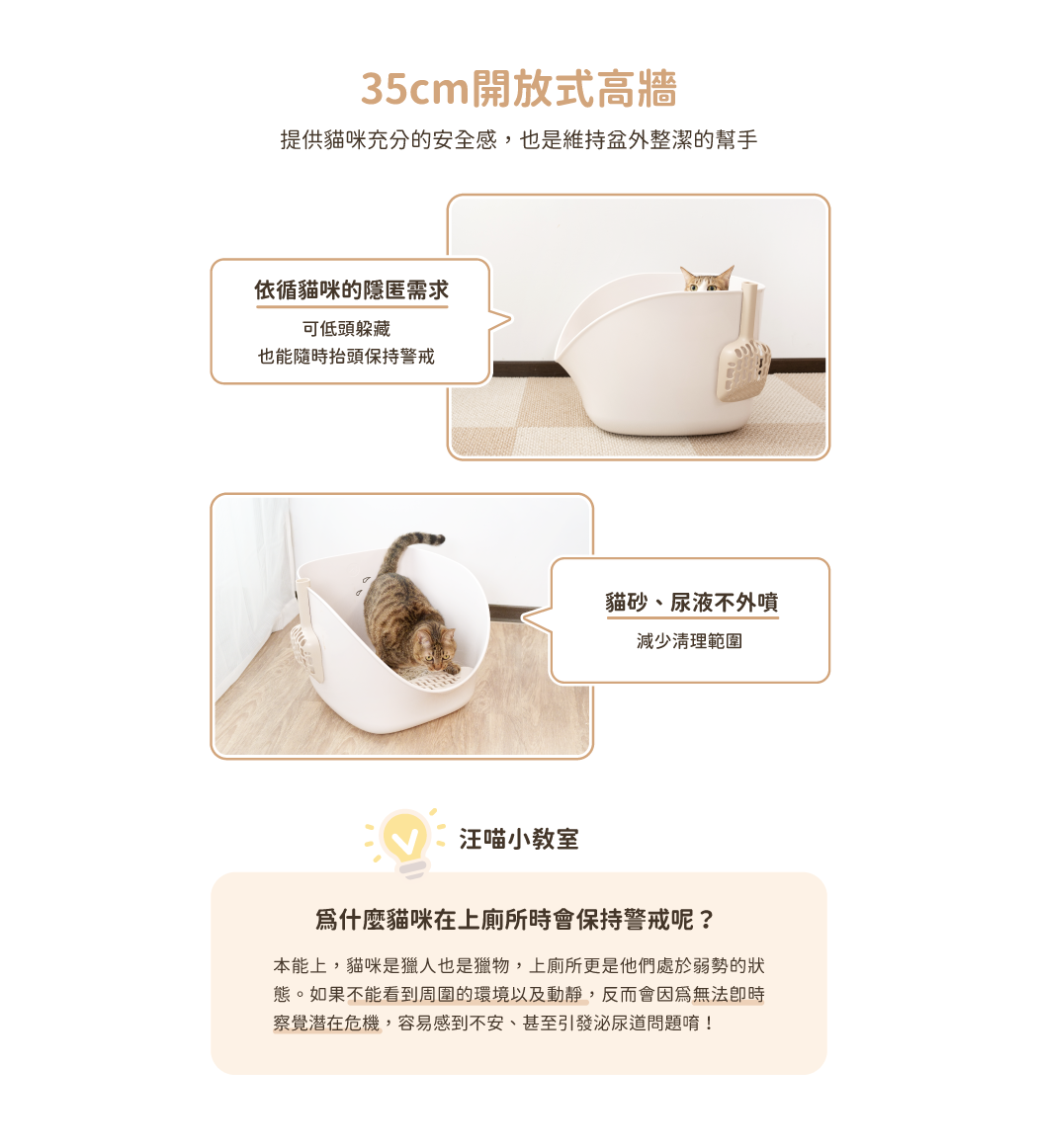 <strong>兼具人寵舒適與好清潔！</strong><strong> </strong> • 開放大空間，符合貓咪天性，如廁不壓迫 • 35cm高牆，防止貓砂、尿液外噴 • 一體成形，好清潔、不易藏污納垢 ※ 每組內容物：砂盆*1、8字踏板*1、8字砂鏟*1 ※ 附踏板與砂鏟，有兩色可選：奶茶杏、湖水藍